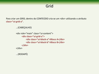 Grid
Para criar um GRID, dentro do CONTEÚDO cria-se um <div> utilizando o atributo
class=“ui-grid-a”.
...(CABEÇALHO)
<div role=“main” class=“ui-content”>
<div class=“ui-grid-a”>
<div class=“ui-block-a”>Bloco A</div>
<div class=“ui-block-b”>Bloco B</div>
</div>
</div>
...(RODAPÉ)
 