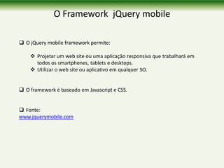 O Framework jQuery mobile
 O jQuery mobile framework permite:
 Projetar um web site ou uma aplicação responsiva que trabalhará em
todos os smartphones, tablets e desktops.
 Utilizar o web site ou aplicativo em qualquer SO.
 O framework é baseado em Javascript e CSS.
 Fonte:
www.jquerymobile.com
 