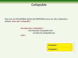 Collapsible
Para criar um COLLAPSIBLE, dentro do CONTEÚDO cria-se um <div> utilizando o
atributo data-role=“collapsible”:
<div data-role=“collapsible”>
<h3>Testando Collapsible</h3>
<p>Texto do Collapsible</p>
</div>
 