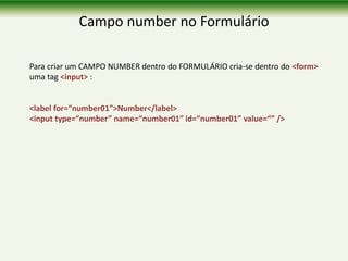Campo number no Formulário
Para criar um CAMPO NUMBER dentro do FORMULÁRIO cria-se dentro do <form>
uma tag <input> :
<label for=“number01”>Number</label>
<input type=“number” name=“number01” id=“number01” value=“” />
 