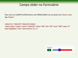 Campo slider no Formulário
Para criar um CAMPO SLIDER dentro do FORMULÁRIO cria-se dentro do <form> uma
tag <input> :
<label for=“slider01”>Slider01</label>
<input type=“range” name=“slider01” value=“40” min=“20” max=“190” step=“5”
data-highlight=“true” data-theme=“g” />
 