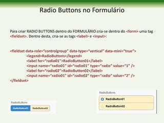 Radio Buttons no Formulário
Para criar RADIO BUTTONS dentro do FORMULÁRIO cria-se dentro do <form> uma tag
<fieldset>. Dentro desta, cria-se as tags <label> e <input>:
<fieldset data-role=“controlgroup” data-type=“vertical” data-mini=“true”>
<legend>RadioButtons</legend>
<label for=“radio01”>RadioButton01</label>
<input name=“radio01” id=“radio01” type=“radio” value=“1” />
<label for=“radio02”>RadioButton02</label>
<input name=“radio01” id=“radio02” type=“radio” value=“2” />
</fieldset>
 