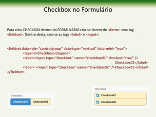 Checkbox no Formulário
Para criar CHECKBOX dentro do FORMULÁRIO cria-se dentro do <form> uma tag
<fieldset>. Dentro desta, cria-se as tags <label> e <input>:
<fieldset data-role=“controlgroup” data-type=“vertical” data-mini=“true”>
<legend>Checkbox:</legend>
<label><input type=“checkbox” name=“checkbox01” checked=“true” />
Checkbox01</label>
<label> ><input type=“checkbox” name=“checkbox02” />Checkbox02 </label>
</fieldset>
 