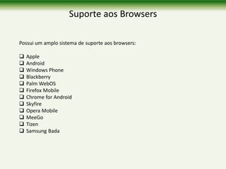 Suporte aos Browsers
Possui um amplo sistema de suporte aos browsers:
 Apple
 Android
 Windows Phone
 Blackberry
 Palm WebOS
 Firefox Mobile
 Chrome for Android
 Skyfire
 Opera Mobile
 MeeGo
 Tizen
 Samsung Bada
 