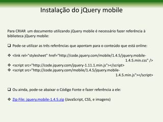 Instalação do jQuery mobile
Para CRIAR um documento utilizando jQuery mobile é necessário fazer referência à
biblioteca jQuery mobile:
 Pode-se utilizar as três referências que apontam para o conteúdo que está online:
 <link rel="stylesheet" href="http://code.jquery.com/mobile/1.4.5/jquery.mobile-
1.4.5.min.css" />
 <script src="http://code.jquery.com/jquery-1.11.1.min.js"></script>
 <script src="http://code.jquery.com/mobile/1.4.5/jquery.mobile-
1.4.5.min.js"></script>
 Ou ainda, pode-se abaixar o Código Fonte e fazer referência a ele:
 Zip File: jquery.mobile-1.4.5.zip (JavaScript, CSS, e imagens)
 