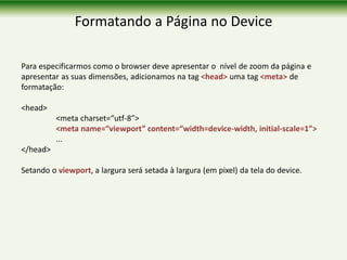 Formatando a Página no Device
Para especificarmos como o browser deve apresentar o nível de zoom da página e
apresentar as suas dimensões, adicionamos na tag <head> uma tag <meta> de
formatação:
<head>
<meta charset=“utf-8”>
<meta name=“viewport” content=“width=device-width, initial-scale=1”>
...
</head>
Setando o viewport, a largura será setada à largura (em pixel) da tela do device.
 