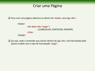 Criar uma Página
 Para criar uma página adiciona-se dentro do <body> uma tag <div>:
<body>
<div data-role=“page”>
...(CABEÇALHO, CONTEÚDO, RODAPÉ)
</div>
</body>
 Ou seja, todo o conteúdo que estiver dentro da tag <div> será formatado pelo
jQuery mobile com o tipo de formatação “page”.
 
