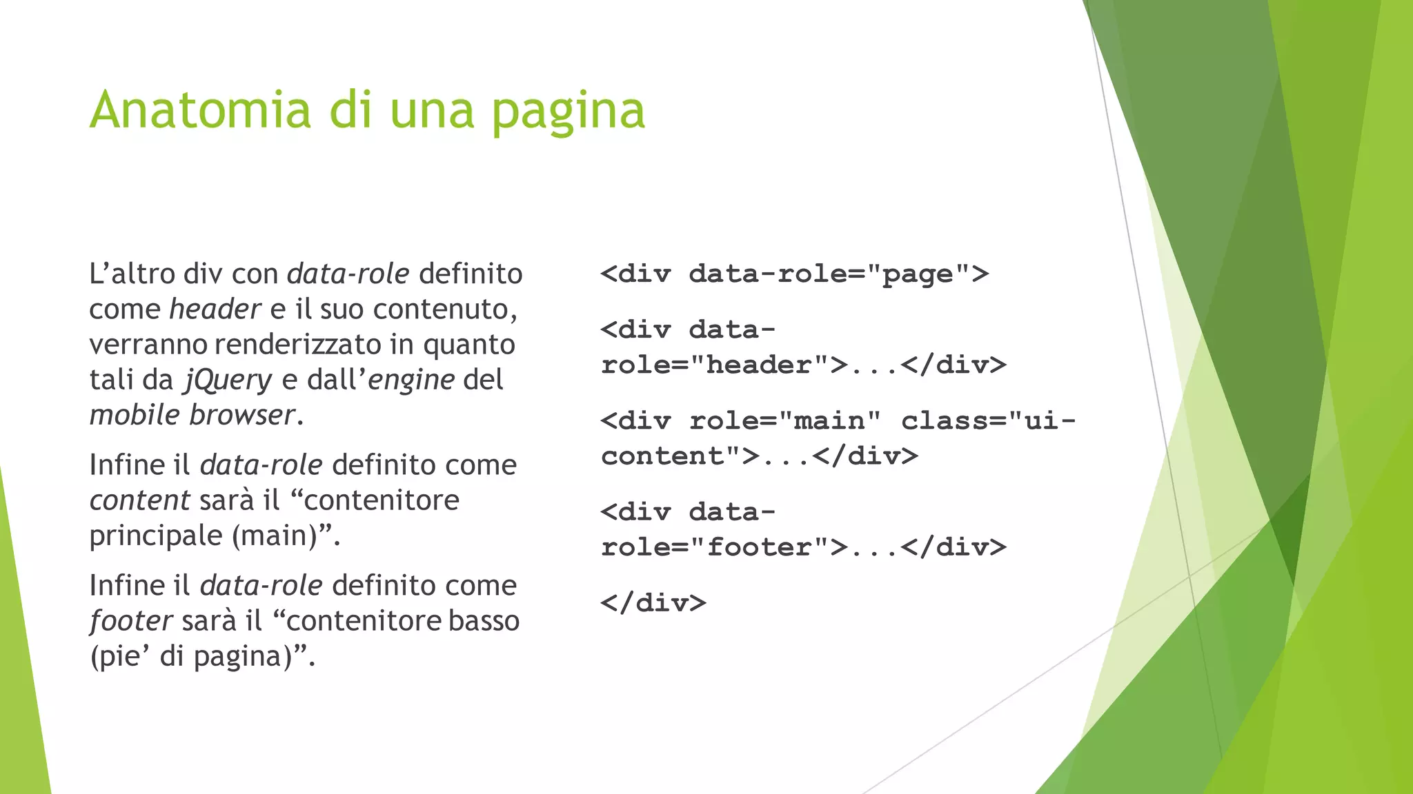 Anatomia di una pagina
L’altro div con data-role definito
come header e il suo contenuto,
verranno renderizzato in quanto
tali da jQuery e dall’engine del
mobile browser.
Infine il data-role definito come
content sarà il “contenitore
principale (main)”.
Infine il data-role definito come
footer sarà il “contenitore basso
(pie’ di pagina)”.
<div data-role="page">
<div data-
role="header">...</div>
<div role="main" class="ui-
content">...</div>
<div data-
role="footer">...</div>
</div>
 