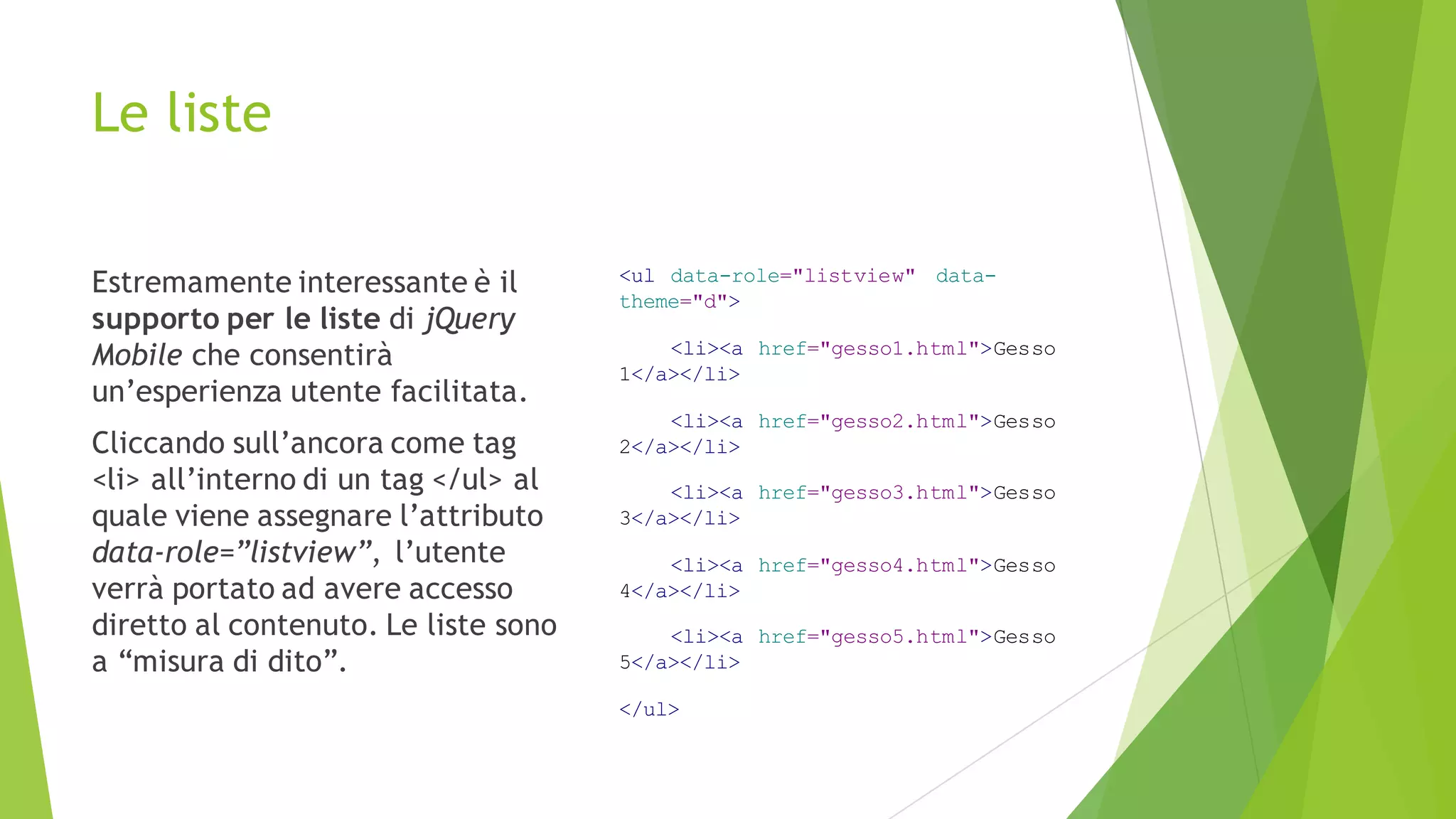 Le liste
Estremamente interessante è il
supporto per le liste di jQuery
Mobile che consentirà
un’esperienza utente facilitata.
Cliccando sull’ancora come tag
<li> all’interno di un tag </ul> al
quale viene assegnare l’attributo
data-role=”listview”, l’utente
verrà portato ad avere accesso
diretto al contenuto. Le liste sono
a “misura di dito”.
<ul data-role="listview" data-
theme="d">
<li><a href="gesso1.html">Gesso
1</a></li>
<li><a href="gesso2.html">Gesso
2</a></li>
<li><a href="gesso3.html">Gesso
3</a></li>
<li><a href="gesso4.html">Gesso
4</a></li>
<li><a href="gesso5.html">Gesso
5</a></li>
</ul>
 