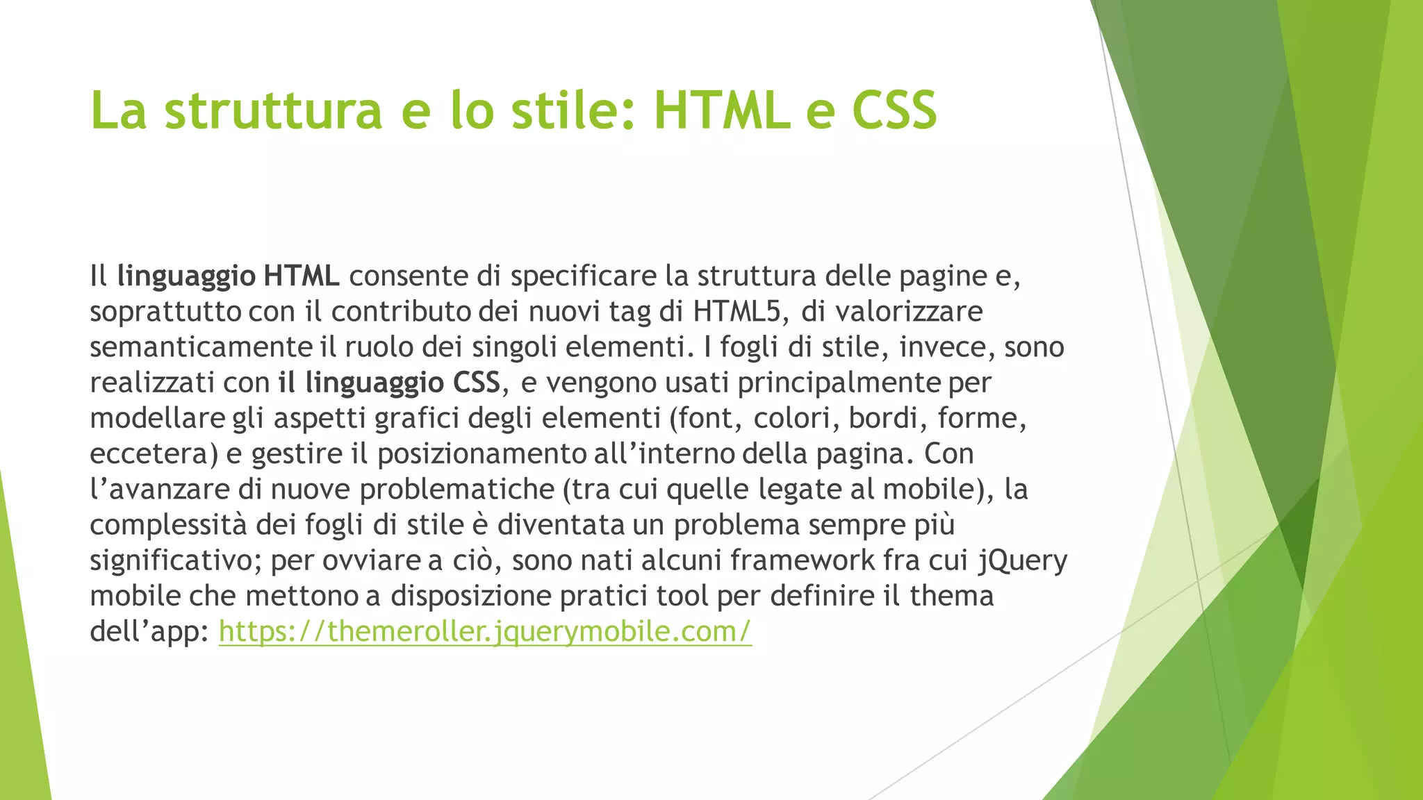 La struttura e lo stile: HTML e CSS
Il linguaggio HTML consente di specificare la struttura delle pagine e,
soprattutto con il contributo dei nuovi tag di HTML5, di valorizzare
semanticamente il ruolo dei singoli elementi. I fogli di stile, invece, sono
realizzati con il linguaggio CSS, e vengono usati principalmente per
modellare gli aspetti grafici degli elementi (font, colori, bordi, forme,
eccetera) e gestire il posizionamento all’interno della pagina. Con
l’avanzare di nuove problematiche (tra cui quelle legate al mobile), la
complessità dei fogli di stile è diventata un problema sempre più
significativo; per ovviare a ciò, sono nati alcuni framework fra cui jQuery
mobile che mettono a disposizione pratici tool per definire il thema
dell’app: https://themeroller.jquerymobile.com/
 