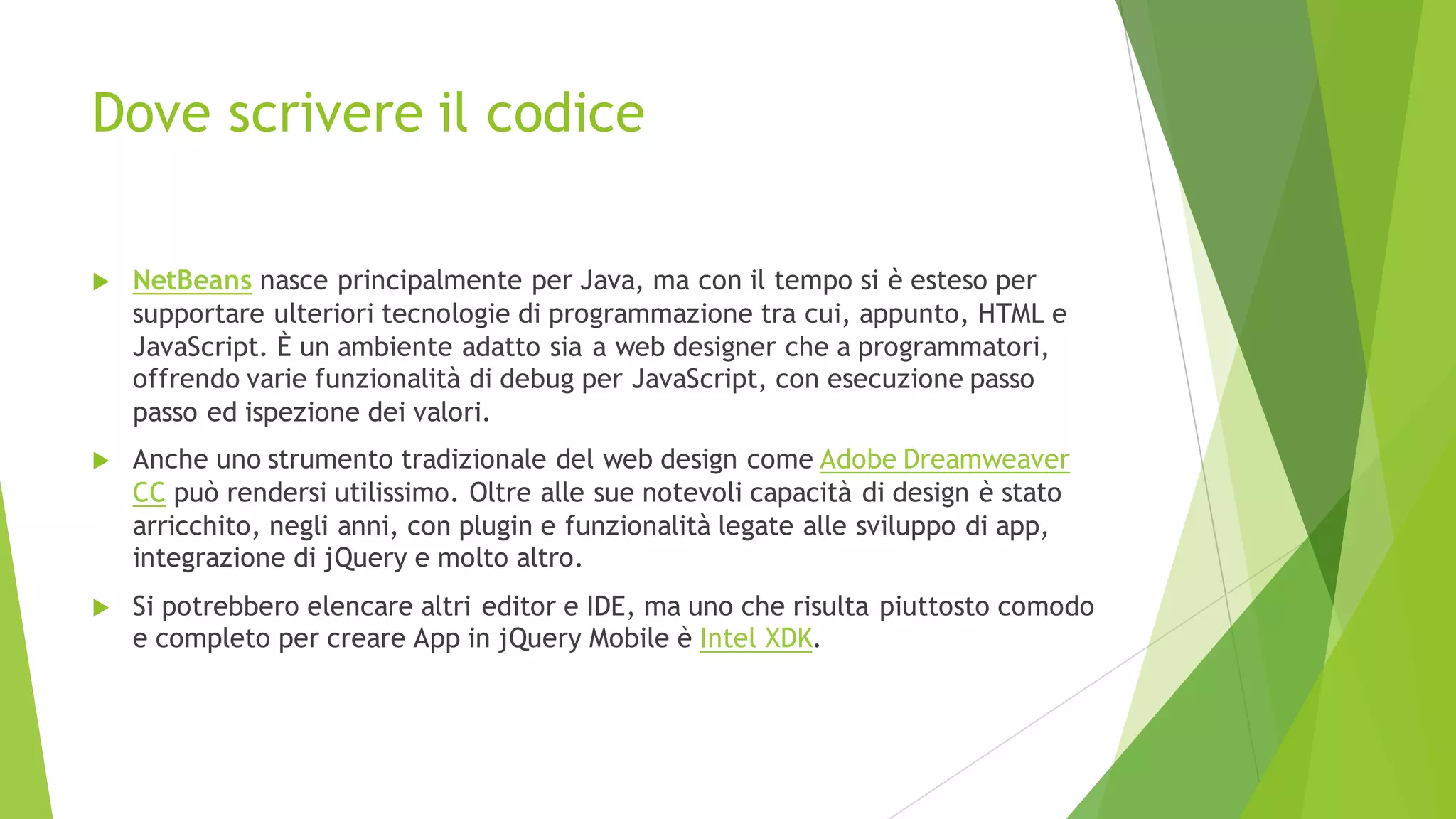 Dove scrivere il codice
u NetBeans nasce principalmente per Java, ma con il tempo si è esteso per
supportare ulteriori tecnologie di programmazione tra cui, appunto, HTML e
JavaScript. È un ambiente adatto sia a web designer che a programmatori,
offrendo varie funzionalità di debug per JavaScript, con esecuzione passo
passo ed ispezione dei valori.
u Anche uno strumento tradizionale del web design come Adobe Dreamweaver
CC può rendersi utilissimo. Oltre alle sue notevoli capacità di design è stato
arricchito, negli anni, con plugin e funzionalità legate alle sviluppo di app,
integrazione di jQuery e molto altro.
u Si potrebbero elencare altri editor e IDE, ma uno che risulta piuttosto comodo
e completo per creare App in jQuery Mobile è Intel XDK.
 