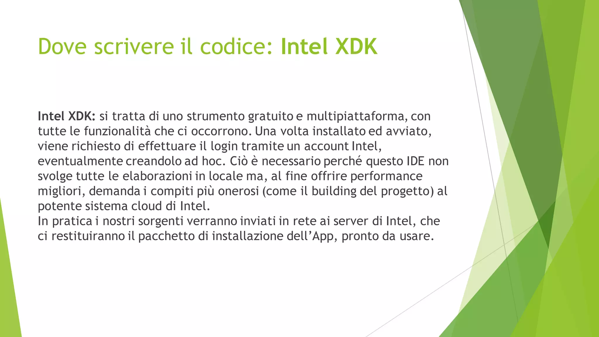 Dove scrivere il codice: Intel XDK
Intel XDK: si tratta di uno strumento gratuito e multipiattaforma, con
tutte le funzionalità che ci occorrono. Una volta installato ed avviato,
viene richiesto di effettuare il login tramite un account Intel,
eventualmente creandolo ad hoc. Ciò è necessario perché questo IDE non
svolge tutte le elaborazioni in locale ma, al fine offrire performance
migliori, demanda i compiti più onerosi (come il building del progetto) al
potente sistema cloud di Intel.
In pratica i nostri sorgenti verranno inviati in rete ai server di Intel, che
ci restituiranno il pacchetto di installazione dell’App, pronto da usare.
 