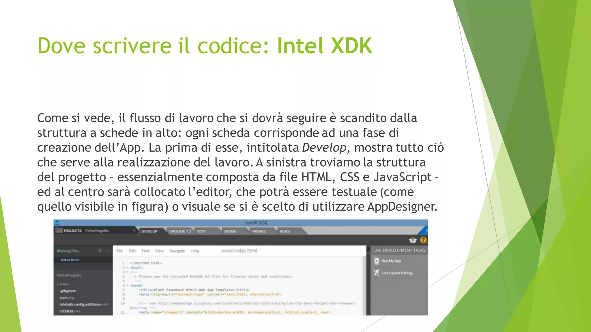 Dove scrivere il codice: Intel XDK
Come si vede, il flusso di lavoro che si dovrà seguire è scandito dalla
struttura a schede in alto: ogni scheda corrisponde ad una fase di
creazione dell’App. La prima di esse, intitolata Develop, mostra tutto ciò
che serve alla realizzazione del lavoro.A sinistra troviamo la struttura
del progetto – essenzialmente composta da file HTML, CSS e JavaScript –
ed al centro sarà collocato l’editor, che potrà essere testuale (come
quello visibile in figura) o visuale se si è scelto di utilizzare AppDesigner.
 