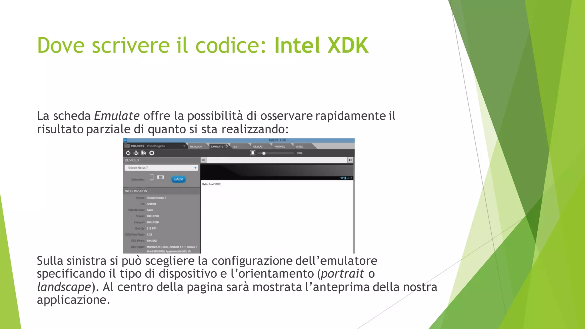 Dove scrivere il codice: Intel XDK
La scheda Emulate offre la possibilità di osservare rapidamente il
risultato parziale di quanto si sta realizzando:
Sulla sinistra si può scegliere la configurazione dell’emulatore
specificando il tipo di dispositivo e l’orientamento (portrait o
landscape). Al centro della pagina sarà mostrata l’anteprima della nostra
applicazione.
 