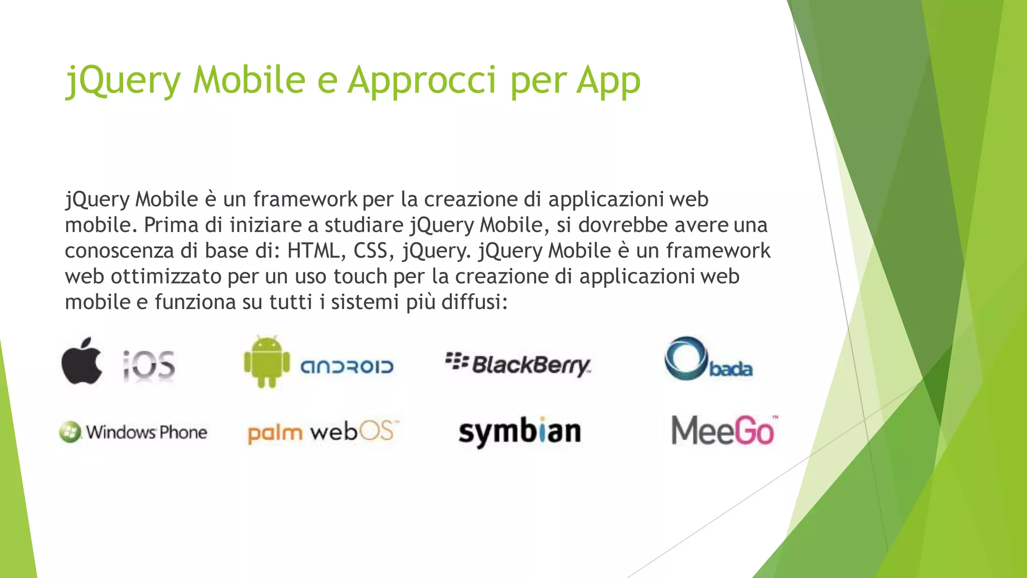 jQuery Mobile e Approcci per App
jQuery Mobile è un framework per la creazione di applicazioni web
mobile. Prima di iniziare a studiare jQuery Mobile, si dovrebbe avere una
conoscenza di base di: HTML, CSS, jQuery. jQuery Mobile è un framework
web ottimizzato per un uso touch per la creazione di applicazioni web
mobile e funziona su tutti i sistemi più diffusi:
 