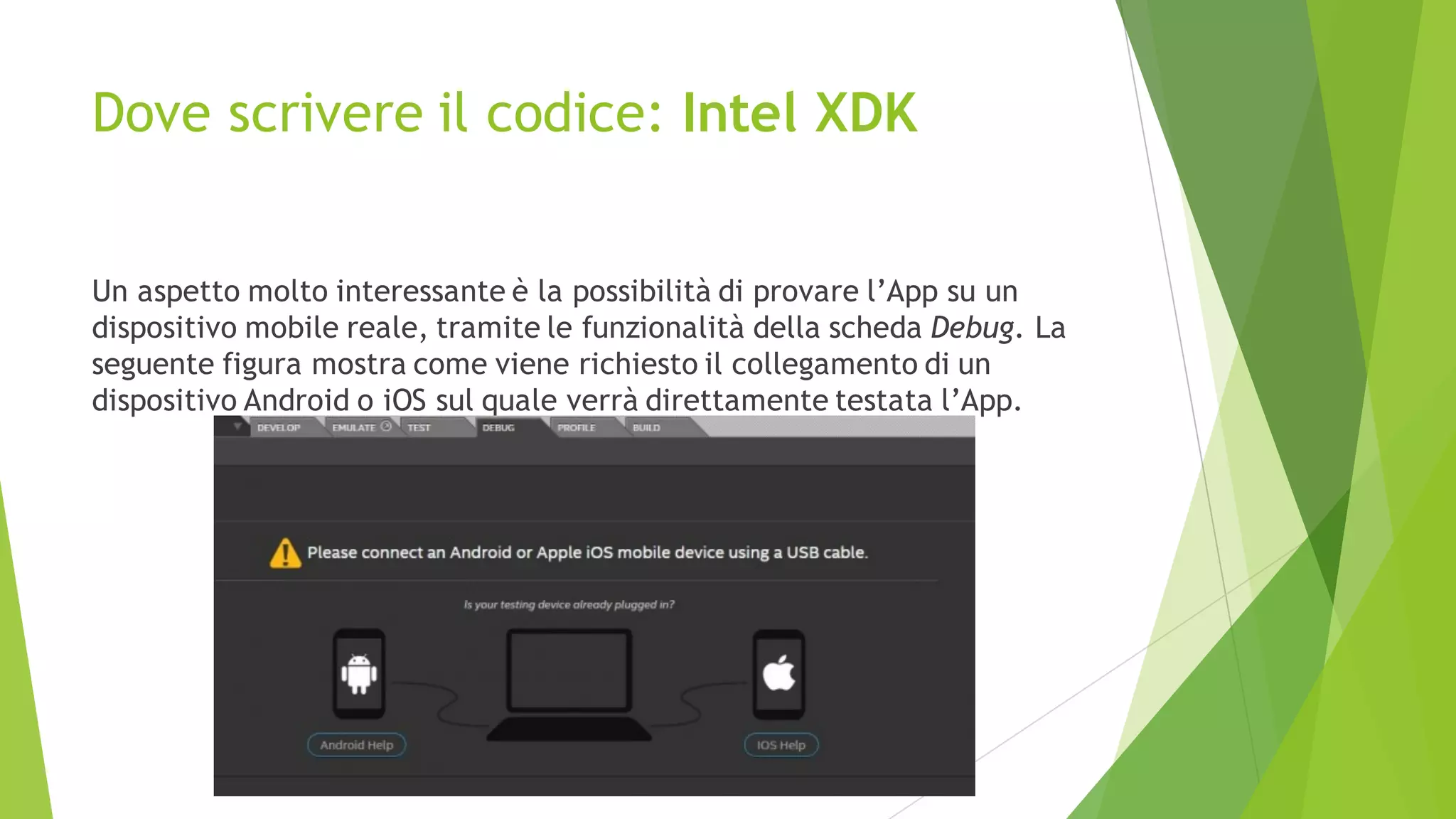 Dove scrivere il codice: Intel XDK
Un aspetto molto interessante è la possibilità di provare l’App su un
dispositivo mobile reale, tramite le funzionalità della scheda Debug. La
seguente figura mostra come viene richiesto il collegamento di un
dispositivo Android o iOS sul quale verrà direttamente testata l’App.
 