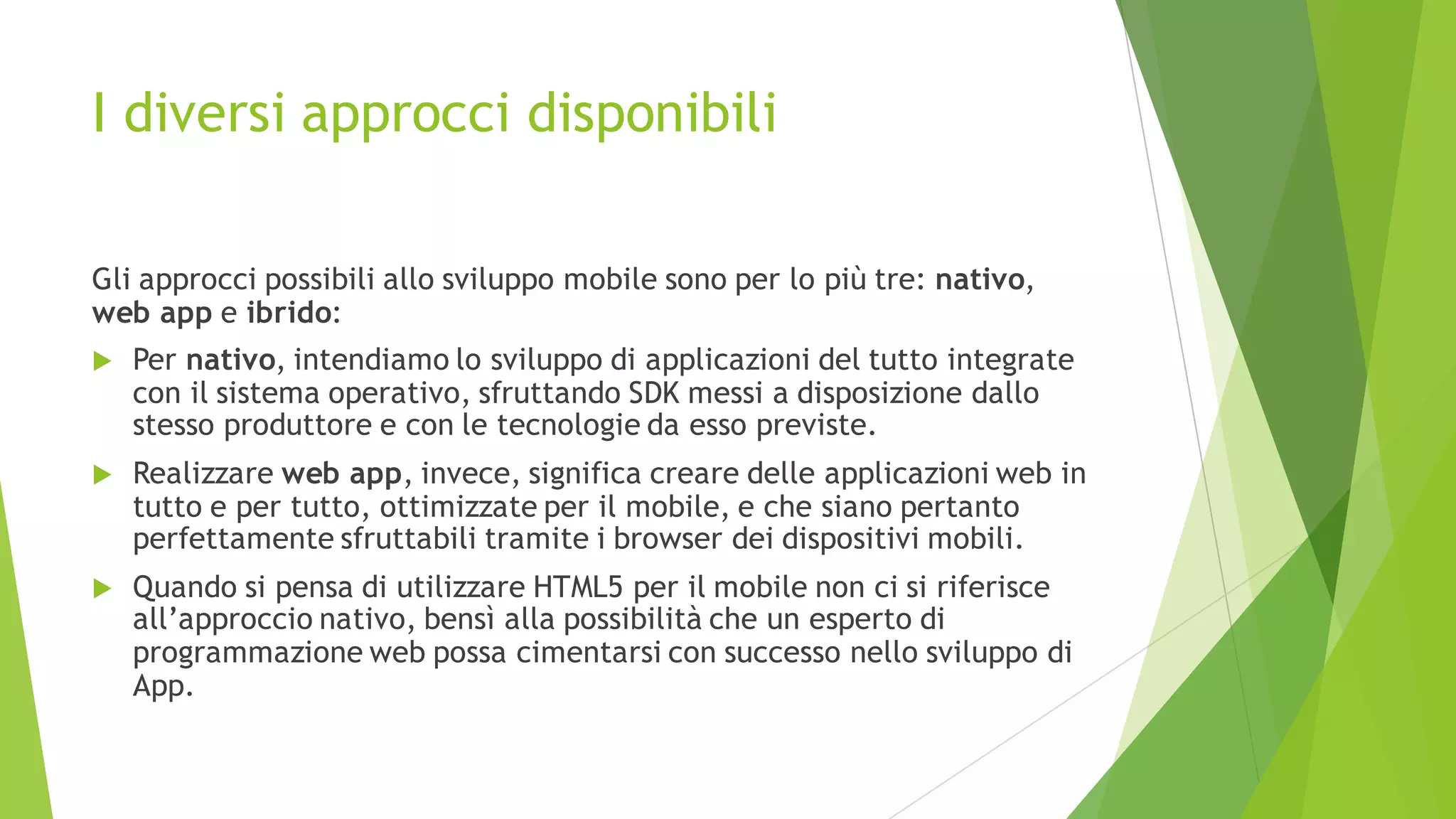 I diversi approcci disponibili
Gli approcci possibili allo sviluppo mobile sono per lo più tre: nativo,
web app e ibrido:
u Per nativo, intendiamo lo sviluppo di applicazioni del tutto integrate
con il sistema operativo, sfruttando SDK messi a disposizione dallo
stesso produttore e con le tecnologie da esso previste.
u Realizzare web app, invece, significa creare delle applicazioni web in
tutto e per tutto, ottimizzate per il mobile, e che siano pertanto
perfettamente sfruttabili tramite i browser dei dispositivi mobili.
u Quando si pensa di utilizzare HTML5 per il mobile non ci si riferisce
all’approccio nativo, bensì alla possibilità che un esperto di
programmazione web possa cimentarsi con successo nello sviluppo di
App.
 