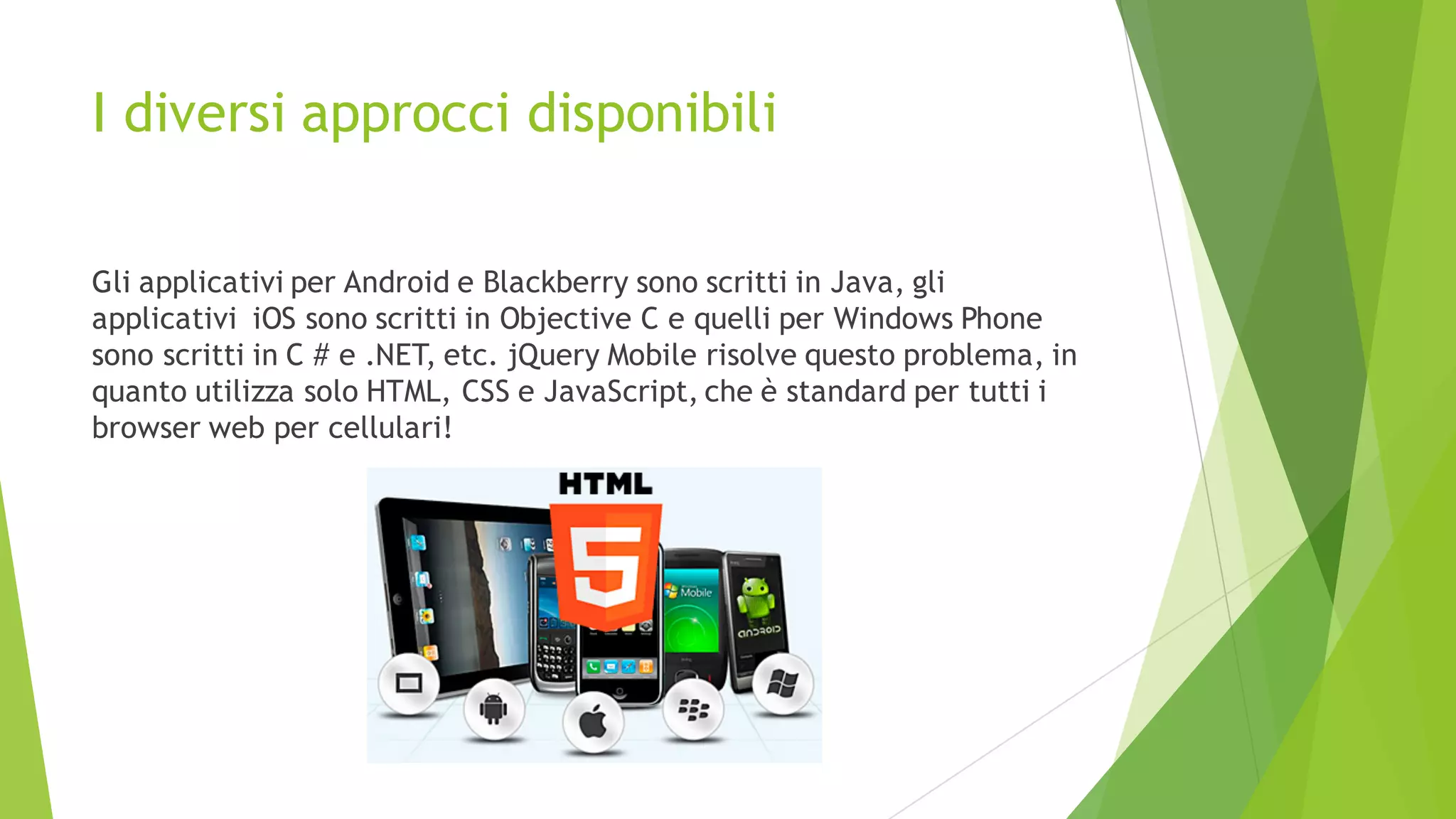 I diversi approcci disponibili
Gli applicativi per Android e Blackberry sono scritti in Java, gli
applicativi iOS sono scritti in Objective C e quelli per Windows Phone
sono scritti in C # e .NET, etc. jQuery Mobile risolve questo problema, in
quanto utilizza solo HTML, CSS e JavaScript, che è standard per tutti i
browser web per cellulari!
 