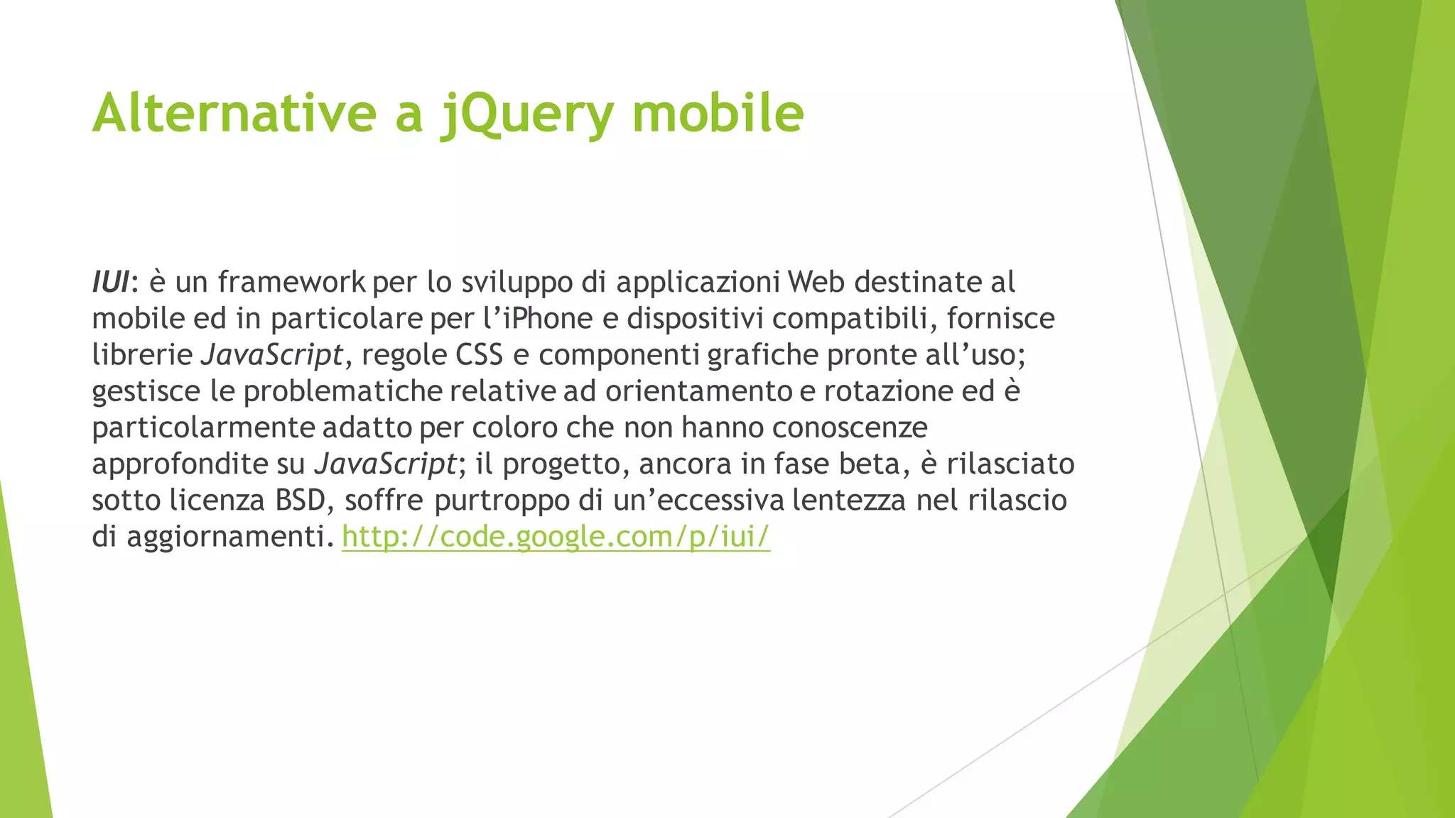Alternative a jQuery mobile
IUI: è un framework per lo sviluppo di applicazioni Web destinate al
mobile ed in particolare per l’iPhone e dispositivi compatibili, fornisce
librerie JavaScript, regole CSS e componenti grafiche pronte all’uso;
gestisce le problematiche relative ad orientamento e rotazione ed è
particolarmente adatto per coloro che non hanno conoscenze
approfondite su JavaScript; il progetto, ancora in fase beta, è rilasciato
sotto licenza BSD, soffre purtroppo di un’eccessiva lentezza nel rilascio
di aggiornamenti. http://code.google.com/p/iui/
 
