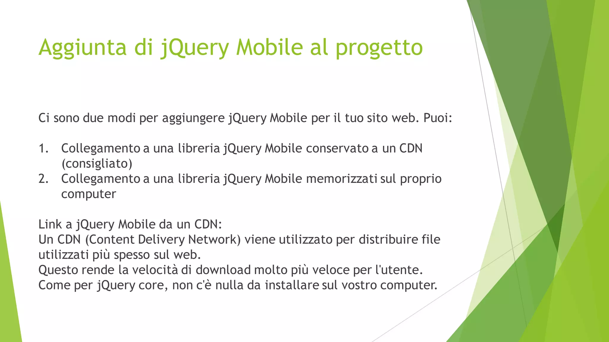 Aggiunta di jQuery Mobile al progetto
Ci sono due modi per aggiungere jQuery Mobile per il tuo sito web. Puoi:
1. Collegamento a una libreria jQuery Mobile conservato a un CDN
(consigliato)
2. Collegamento a una libreria jQuery Mobile memorizzati sul proprio
computer
Link a jQuery Mobile da un CDN:
Un CDN (Content Delivery Network) viene utilizzato per distribuire file
utilizzati più spesso sul web.
Questo rende la velocità di download molto più veloce per l'utente.
Come per jQuery core, non c'è nulla da installare sul vostro computer.
 