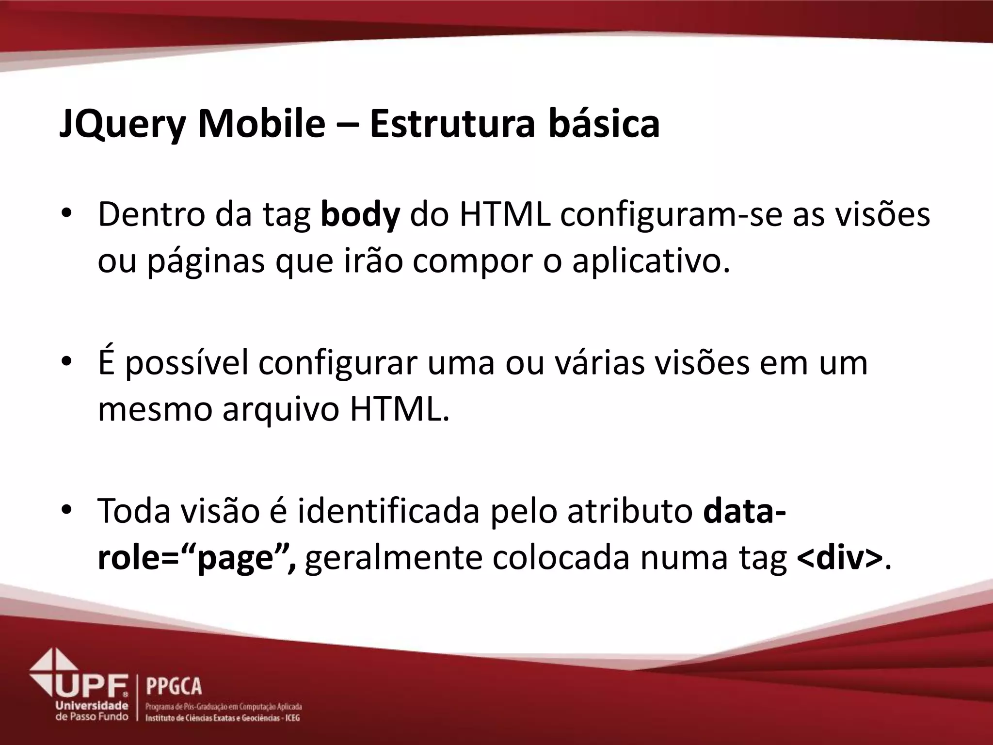 JQuery Mobile – Estrutura básica 
•Dentro da tag body do HTML configuram-se as visões ou páginas que irão compor o aplicativo. 
•É possível configurar uma ou várias visões em um mesmo arquivo HTML. 
•Toda visão é identificada pelo atributo data- role=“page”, geralmente colocada numa tag <div>.  