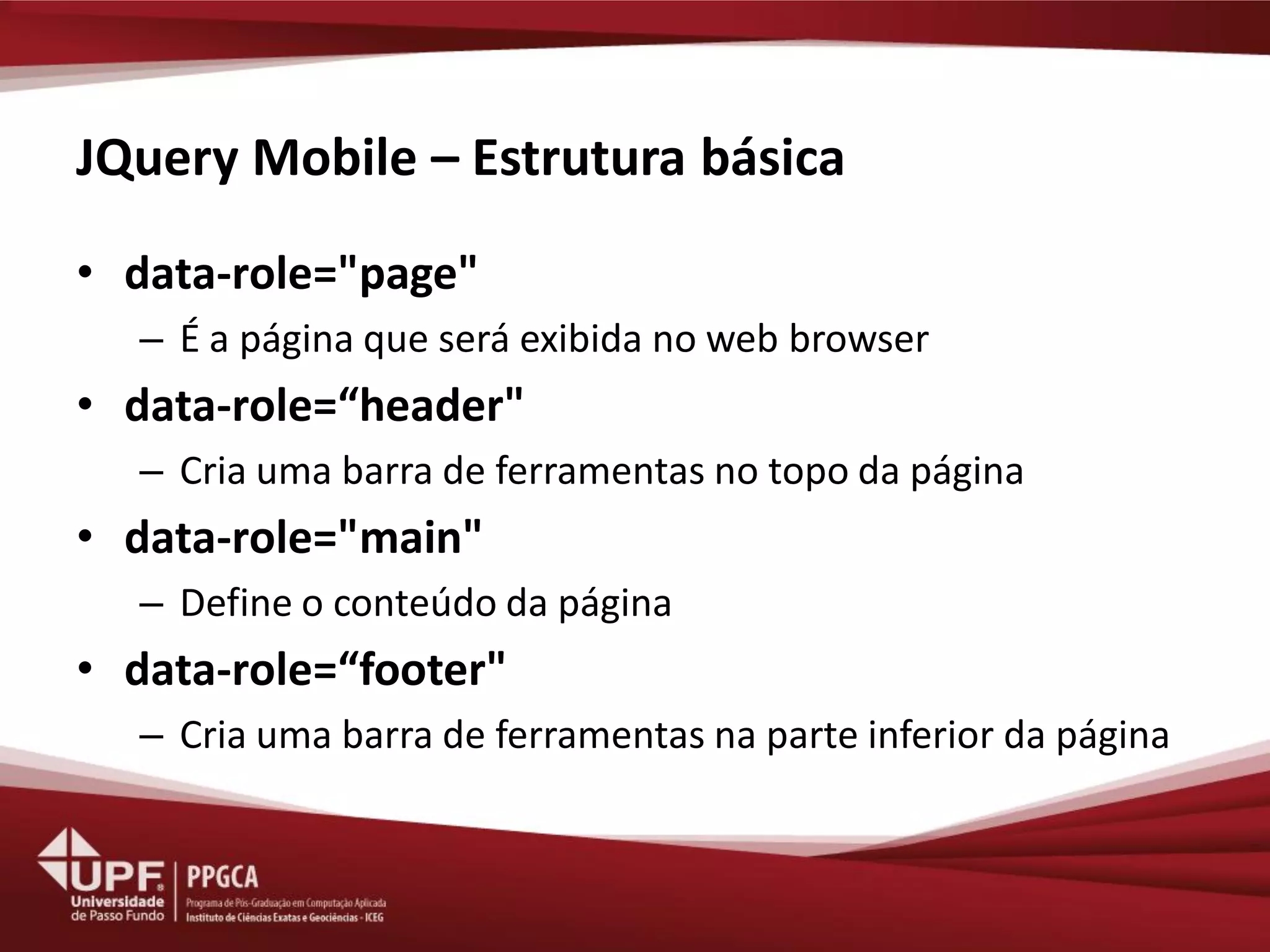 JQuery Mobile – Estrutura básica 
•data-role="page" 
–É a página que será exibida no web browser 
•data-role=“header" 
–Cria uma barra de ferramentas no topo da página 
•data-role="main" 
–Define o conteúdo da página 
•data-role=“footer" 
–Cria uma barra de ferramentas na parte inferior da página  