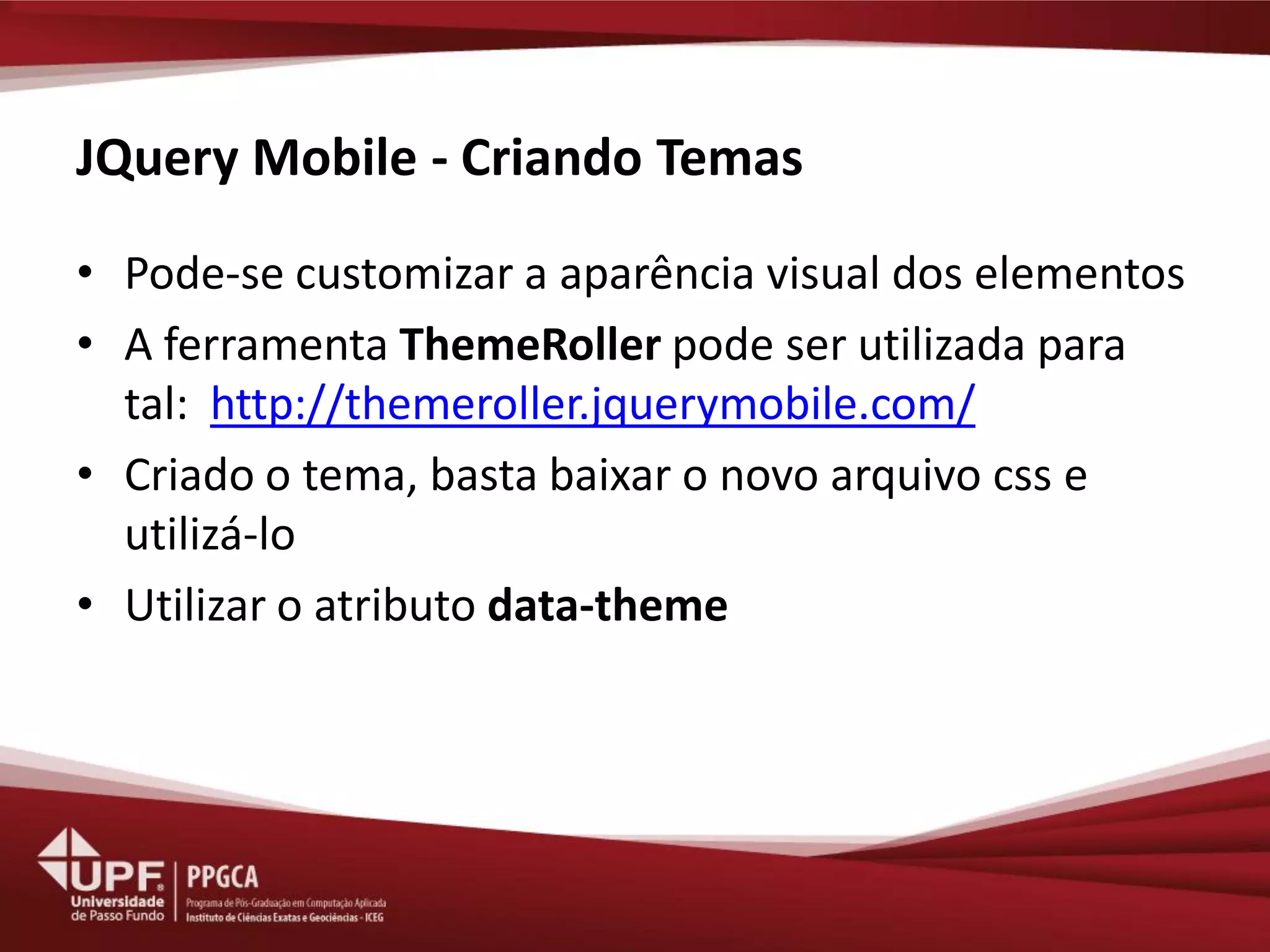 JQuery Mobile - Criando Temas 
•Pode-se customizar a aparência visual dos elementos 
•A ferramenta ThemeRoller pode ser utilizada para tal: http://themeroller.jquerymobile.com/ 
•Criado o tema, basta baixar o novo arquivo css e utilizá-lo 
•Utilizar o atributo data-theme  