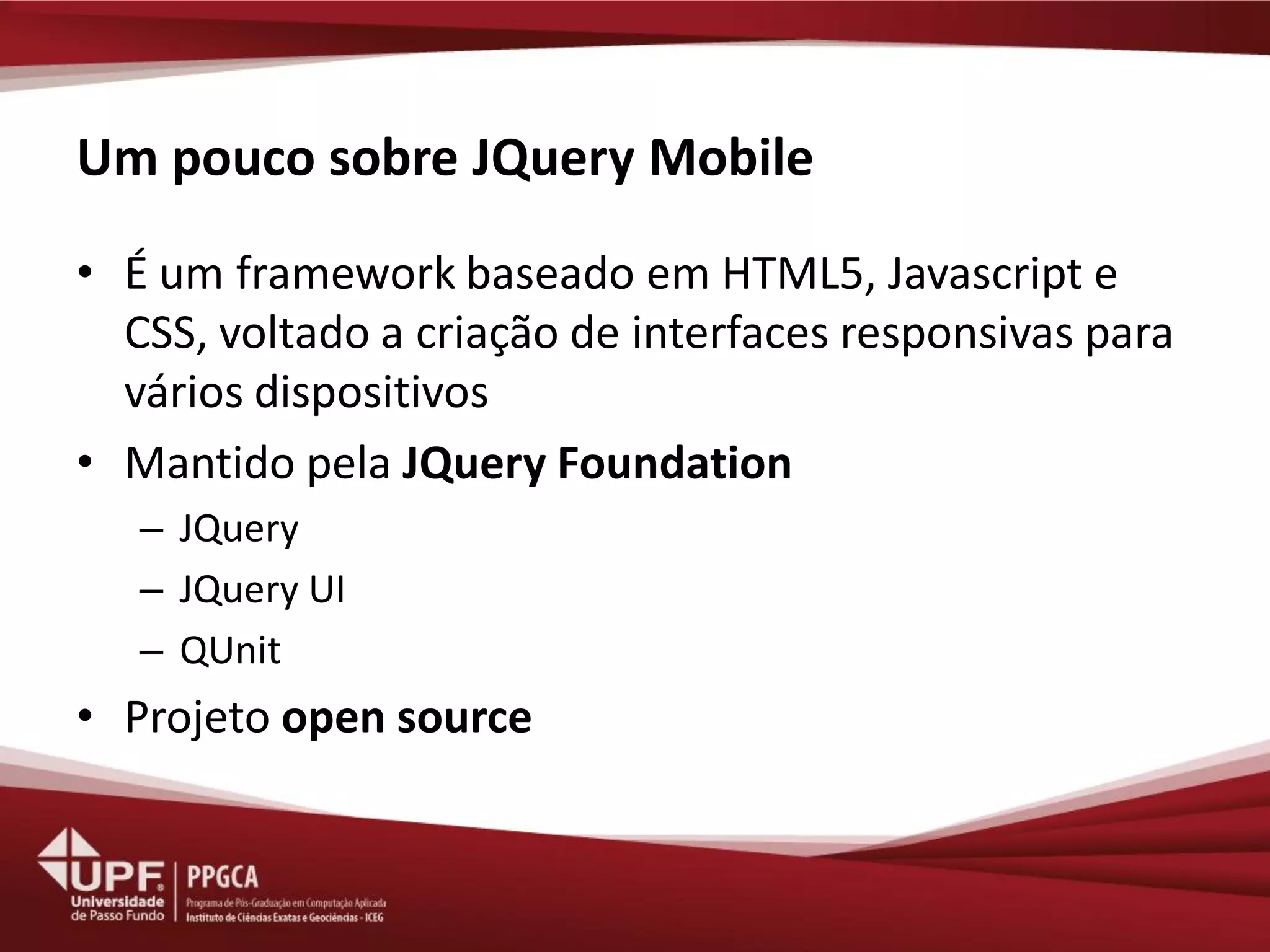 Um pouco sobre JQuery Mobile 
•É um framework baseado em HTML5, Javascript e CSS, voltado a criação de interfaces responsivas para vários dispositivos 
•Mantido pela JQuery Foundation 
–JQuery 
–JQuery UI 
–QUnit 
•Projeto open source  