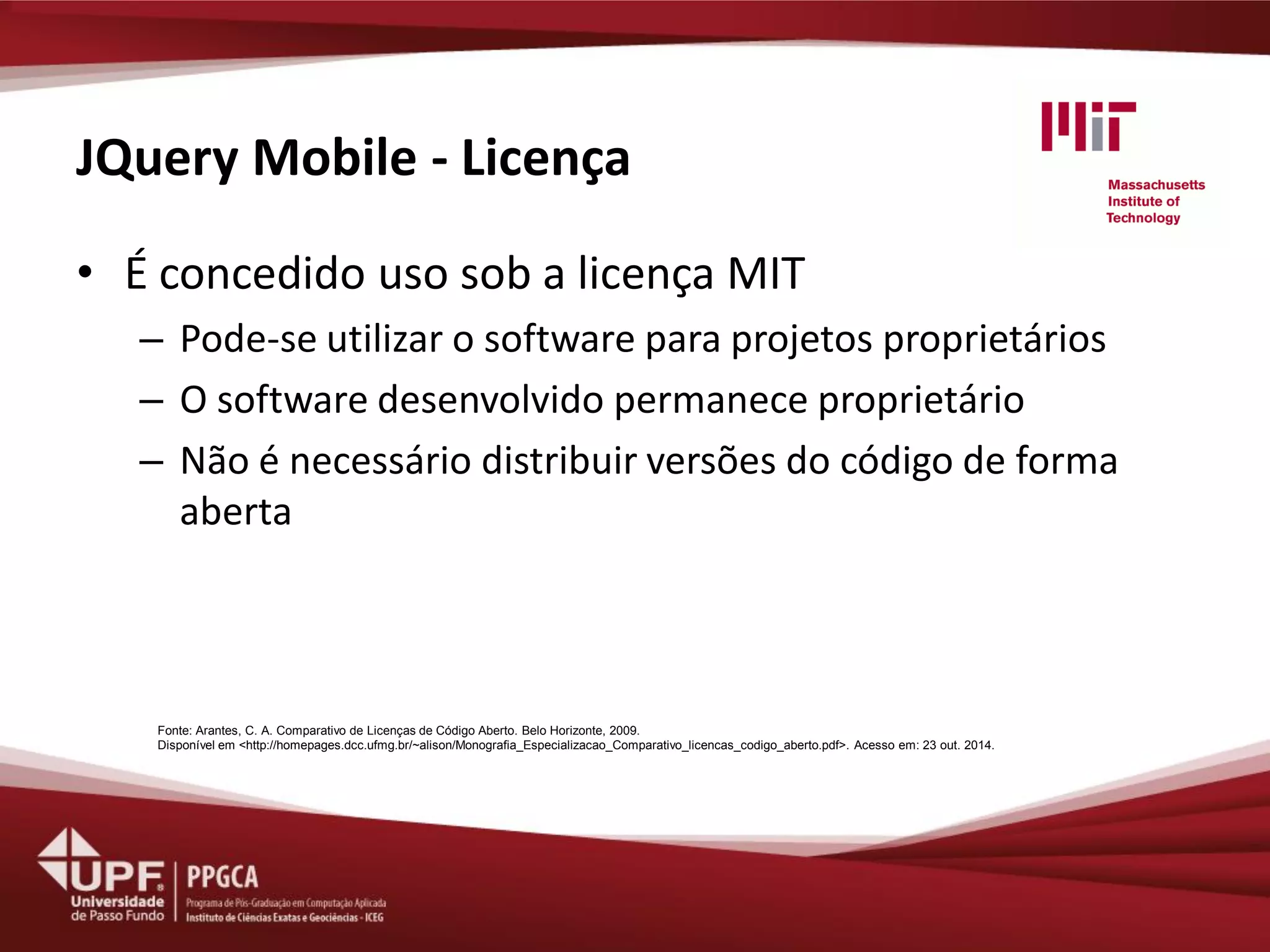 JQuery Mobile - Licença 
•É concedido uso sob a licença MIT 
–Pode-se utilizar o software para projetos proprietários 
–O software desenvolvido permanece proprietário 
–Não é necessário distribuir versões do código de forma aberta 
Fonte: Arantes, C. A. Comparativo de Licenças de Código Aberto. Belo Horizonte, 2009. 
Disponível em <http://homepages.dcc.ufmg.br/~alison/Monografia_Especializacao_Comparativo_licencas_codigo_aberto.pdf>. Acesso em: 23 out. 2014.  
