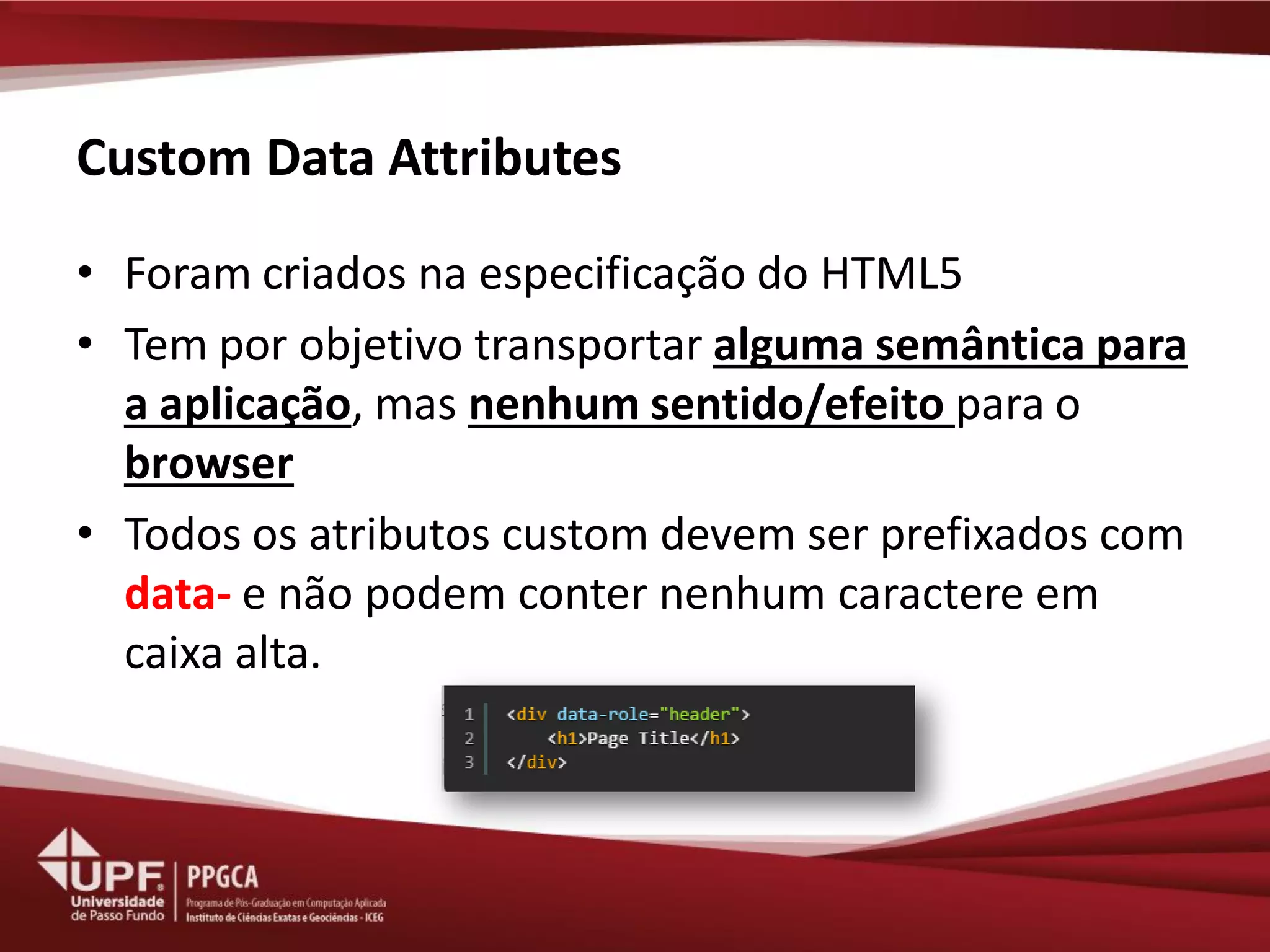 Custom Data Attributes 
•Foram criados na especificação do HTML5 
•Tem por objetivo transportar alguma semântica para a aplicação, mas nenhum sentido/efeito para o browser 
•Todos os atributos custom devem ser prefixados com data- e não podem conter nenhum caractere em caixa alta.  