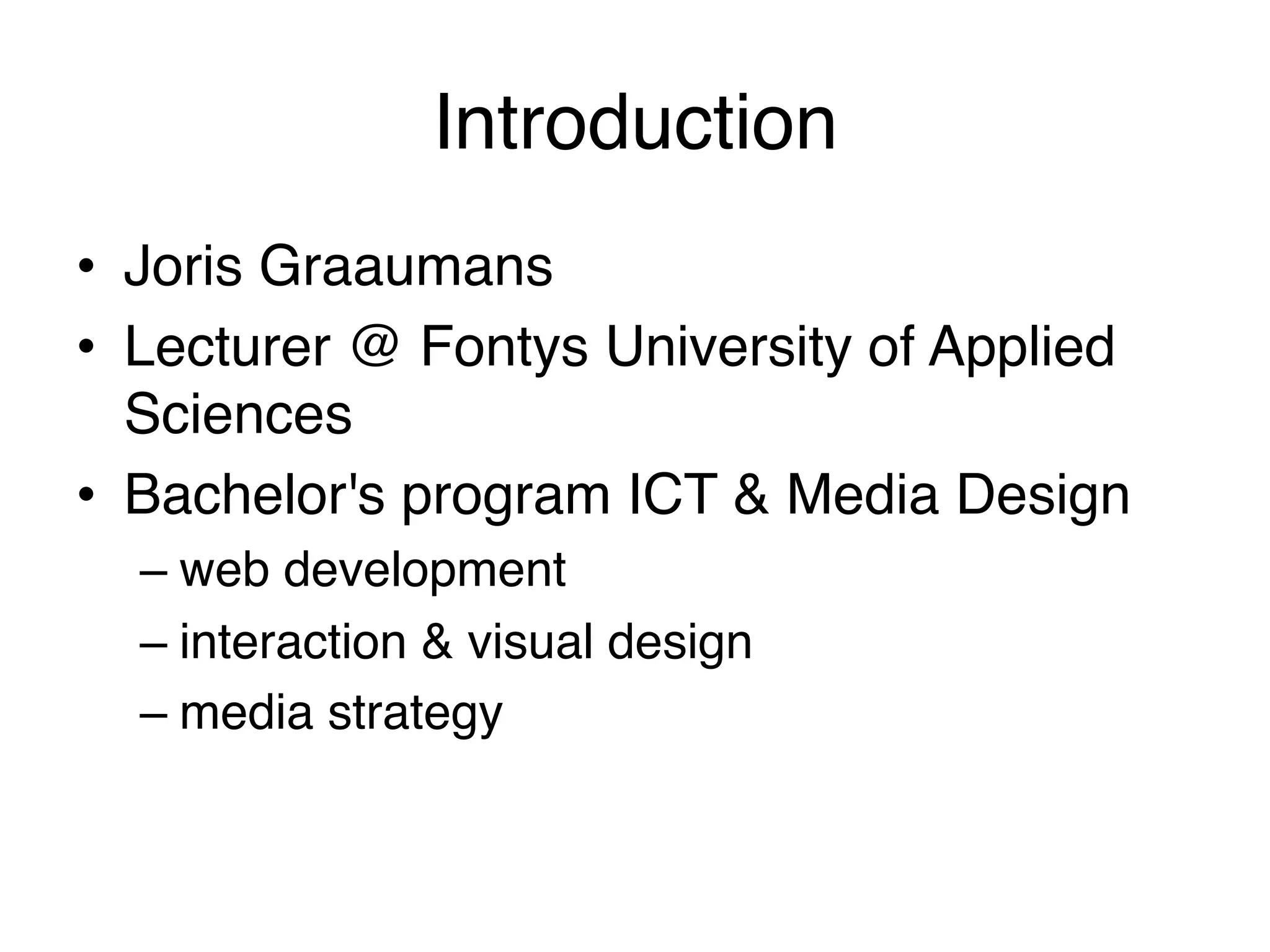 Introduction!
•  Joris Graaumans!
•  Lecturer @ Fontys University of Applied
   Sciences!
•  Bachelor's program ICT & Media Design!
    –  web development!
    –  interaction & visual design!
    –  media strategy!
!
 