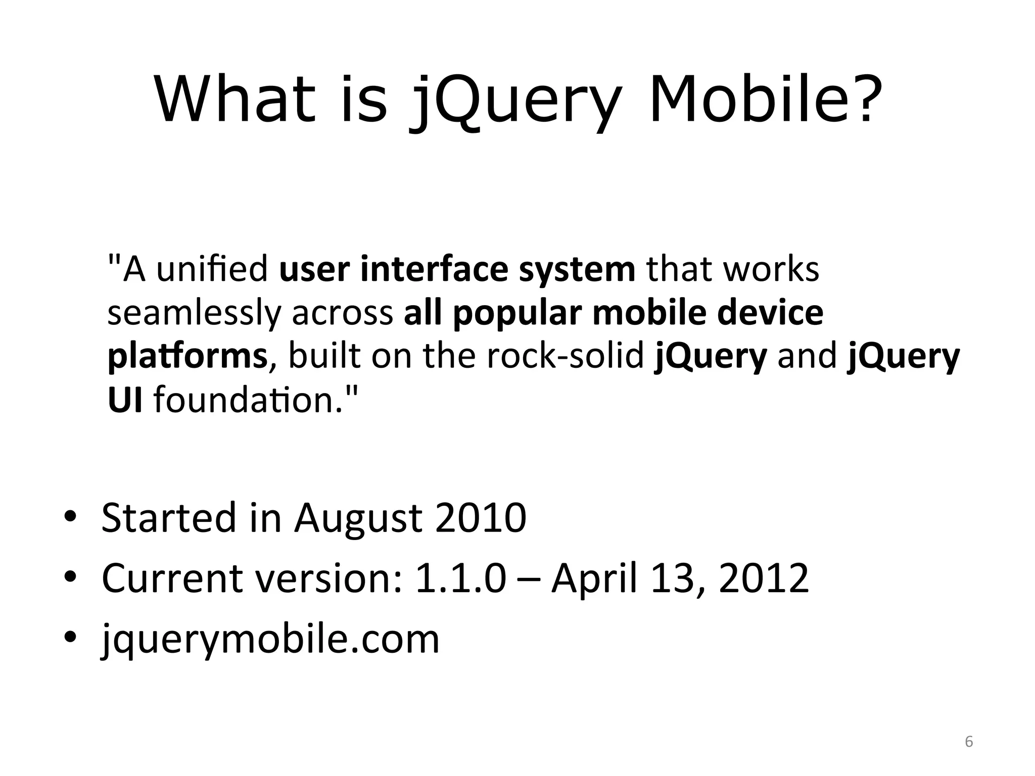 What is jQuery Mobile?
	
  
       "A	
  uniﬁed	
  user	
  interface	
  system	
  that	
  works	
  
       seamlessly	
  across	
  all	
  popular	
  mobile	
  device	
  
       pla4orms,	
  built	
  on	
  the	
  rock-­‐solid	
  jQuery	
  and	
  jQuery	
  
       UI	
  foundaJon."	
  
	
  
•  Started	
  in	
  August	
  2010	
  
•  Current	
  version:	
  1.1.0	
  –	
  April	
  13,	
  2012	
  
•  jquerymobile.com	
  

                                                                                    6	
  
 