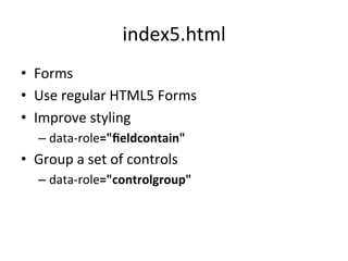 index5.html	
  
•  Forms	
  
•  Use	
  regular	
  HTML5	
  Forms	
  
•  Improve	
  styling	
  
    –  data-­‐role="ﬁeldcontain"	
  
•  Group	
  a	
  set	
  of	
  controls	
  
    –  data-­‐role="controlgroup"	
  
 