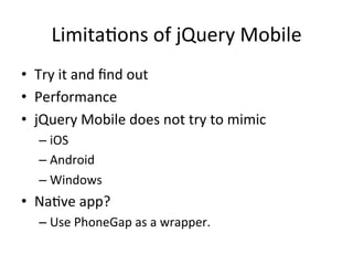 LimitaJons	
  of	
  jQuery	
  Mobile	
  
•  Try	
  it	
  and	
  ﬁnd	
  out	
  
•  Performance	
  
•  jQuery	
  Mobile	
  does	
  not	
  try	
  to	
  mimic	
  
    –  iOS	
  
    –  Android	
  
    –  Windows	
  	
  
•  NaJve	
  app?	
  
    –  Use	
  PhoneGap	
  as	
  a	
  wrapper.	
  
 