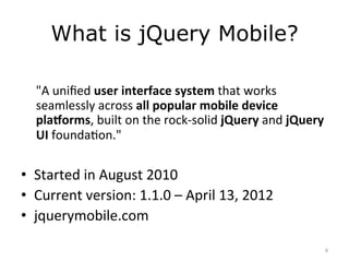 What is jQuery Mobile?
	
  
       "A	
  uniﬁed	
  user	
  interface	
  system	
  that	
  works	
  
       seamlessly	
  across	
  all	
  popular	
  mobile	
  device	
  
       pla4orms,	
  built	
  on	
  the	
  rock-­‐solid	
  jQuery	
  and	
  jQuery	
  
       UI	
  foundaJon."	
  
	
  
•  Started	
  in	
  August	
  2010	
  
•  Current	
  version:	
  1.1.0	
  –	
  April	
  13,	
  2012	
  
•  jquerymobile.com	
  

                                                                                    6	
  
 