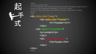 <head>
<title>jQuery Mobile</title>
<link rel="stylesheet" href="http://code.jquery.com/mobile/1.0a1/jquery.mobile.min.css" />
<script src="http://code.jquery.com/jquery-1.4.3.min.js"></script>
<script src="http://code.jquery.com/mobile/1.0a1/jquery.mobile.min.js"></script>
</head>
<body>
<div data-role="page">
<div data-role="header">
<h1>header</h1>
</div>
<div class="ui-content">
<p>content</p>
</div>
<div data-role="footer">
<h4>footer</h4>
</div>
</div>
</body>
起
手
式
 