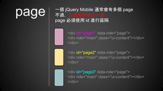 <div id="page1" data-role="page">
<div role="main" class="ui-content"></div>
</div>
<div id="page2" data-role="page">
<div role="main" class="ui-content"></div>
</div>
<div id="page3" data-role="page">
<div role="main" class="ui-content"></div>
</div>
一個 jQuery Mobile 通常會有多個 page
不過，只會顯示其中一頁
page 必須使用 id 進行區隔
page
 