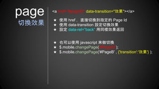 ★ 使用 href ，直接切換到指定的 Page Id
★ 使用 data-transition 設定切換效果
★ 設定 data-rel=”back” 用同樣效果返回
page
切換效果
<a href="#pageID" data-transition="效果"></a>
★ 也可以使用 javascript 來做切換
★ $.mobile.changePage('#PageID');
★ $.mobile.changePage('#PageB' , {'transition':'效果'} );
 