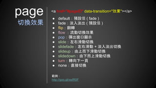 ● default：預設值 ( fade )
● fade：淡入淡出 ( 預設值 )
● flip：翻轉
● flow ：流動切換效果
● pop：彈出窗口顯示
● slide：左右滑動切換
● slidefade：左右滑動 + 淡入淡出切換
● slideup：由上而下滑動切換
● slidedown：由下而上滑動切換
● turn：轉向下一頁
● none：直接切換
page
切換效果
<a href="#pageID" data-transition="效果"></a>
範例：
http://goo.gl/xwIR0F
 