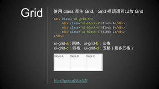 Grid <div class="ui-grid-b">
<div class="ui-block-a">Block A</div>
<div class="ui-block-b">Block B</div>
<div class="ui-block-c">Block C</div>
</div>
使用 class 產生 Grid，Grid 裡頭還可以放 Grid
ui-grid-a : 兩格，ui-grid-b：三格
ui-grid-c：四格，ui-grid-d：五格 ( 最多五格 )
http://goo.gl/AizA2f
 