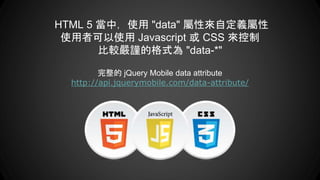 HTML 5 當中，使用 "data" 屬性來自定義屬性
使用者可以使用 Javascript 或 CSS 來控制
比較嚴謹的格式為 "data-*"
完整的 jQuery Mobile data attribute
http://api.jquerymobile.com/data-attribute/
 