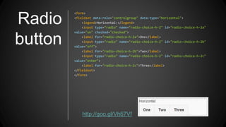 Radio
button
<form>
<fieldset data-role="controlgroup" data-type="horizontal">
<legend>Horizontal:</legend>
<input type="radio" name="radio-choice-h-2" id="radio-choice-h-2a"
value="on" checked="checked">
<label for="radio-choice-h-2a">One</label>
<input type="radio" name="radio-choice-h-2" id="radio-choice-h-2b"
value="off">
<label for="radio-choice-h-2b">Two</label>
<input type="radio" name="radio-choice-h-2" id="radio-choice-h-2c"
value="other">
<label for="radio-choice-h-2c">Three</label>
</fieldset>
</form>
http://goo.gl/Vh67Vf
 