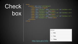 Check
box
<form>
<fieldset data-role="controlgroup">
<legend>Vertical:</legend>
<input type="checkbox" name="checkbox-v-2a" id="checkbox-v-2a">
<label for="checkbox-v-2a">One</label>
<input type="checkbox" name="checkbox-v-2b" id="checkbox-v-2b">
<label for="checkbox-v-2b">Two</label>
<input type="checkbox" name="checkbox-v-2c" id="checkbox-v-2c">
<label for="checkbox-v-2c">Three</label>
</fieldset>
</form>
http://goo.gl/x7vfGr
 