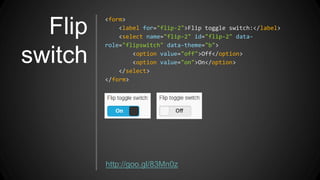 Flip
switch
<form>
<label for="flip-2">Flip toggle switch:</label>
<select name="flip-2" id="flip-2" data-
role="flipswitch" data-theme="b">
<option value="off">Off</option>
<option value="on">On</option>
</select>
</form>
http://goo.gl/83Mn0z
 
