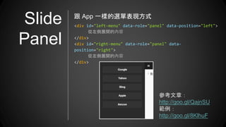 Slide
Panel
<div id="left-menu" data-role="panel" data-position="left">
從左側展開的內容
</div>
<div id="right-menu" data-role="panel" data-
position="right">
從左側展開的內容
</div>
跟 App 一樣的選單表現方式
參考文章：
http://goo.gl/QajnSU
範例：
http://goo.gl/8KlhuF
 