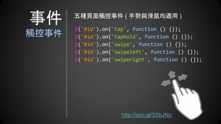 $('#id').on('tap', function () {});
$('#id').on('taphold', function () {});
$('#id').on('swipe', function () {});
$('#id').on('swipeleft', function () {});
$('#id').on('swiperight', function () {});
五種頁面觸控事件 ( 手勢與滑鼠均適用 )
http://goo.gl/S5bJNq
事件
觸控事件
 