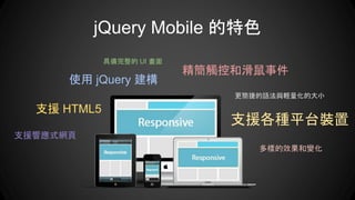 jQuery Mobile 的特色
支援響應式網頁
使用 jQuery 建構
具備完整的 UI 畫面
支援 HTML5
支援各種平台裝置
多樣的效果和變化
更簡捷的語法與輕量化的大小
精簡觸控和滑鼠事件
 