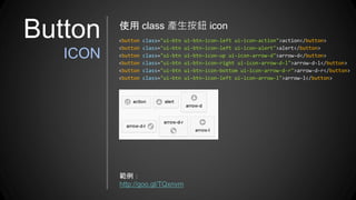 Button
ICON
使用 class 產生按鈕 icon
<button class="ui-btn ui-btn-icon-left ui-icon-action">action</button>
<button class="ui-btn ui-btn-icon-left ui-icon-alert">alert</button>
<button class="ui-btn ui-btn-icon-up ui-icon-arrow-d">arrow-d</button>
<button class="ui-btn ui-btn-icon-right ui-icon-arrow-d-l">arrow-d-l</button>
<button class="ui-btn ui-btn-icon-bottom ui-icon-arrow-d-r">arrow-d-r</button>
<button class="ui-btn ui-btn-icon-left ui-icon-arrow-l">arrow-l</button>
範例：
http://goo.gl/TQxnvm
 