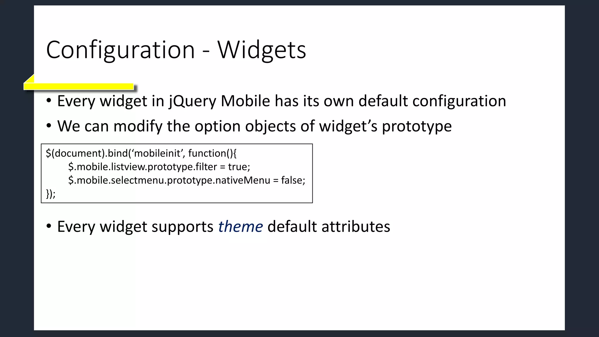 Configuration - Widgets
• Every widget in jQuery Mobile has its own default configuration
• We can modify the option objects of widget’s prototype
• Every widget supports theme default attributes
$(document).bind(‘mobileinit’, function(){
$.mobile.listview.prototype.filter = true;
$.mobile.selectmenu.prototype.nativeMenu = false;
});
 