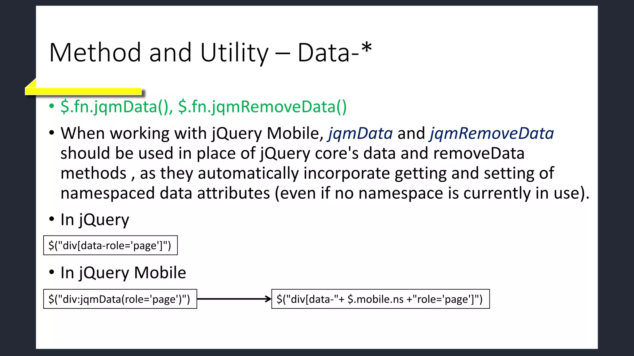 Method and Utility – Data-*
• $.fn.jqmData(), $.fn.jqmRemoveData()
• When working with jQuery Mobile, jqmData and jqmRemoveData
should be used in place of jQuery core's data and removeData
methods , as they automatically incorporate getting and setting of
namespaced data attributes (even if no namespace is currently in use).
• In jQuery
• In jQuery Mobile
$("div[data-role='page']")
$("div:jqmData(role='page')") $("div[data-"+ $.mobile.ns +"role='page']")
 
